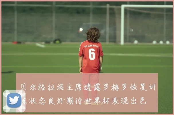 贝尔格拉诺主席透露罗梅罗恢复训练状态良好期待世界杯表现出色