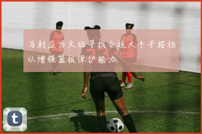 马刺应为文班寻找合适大个子搭档以增强篮板保护能力
