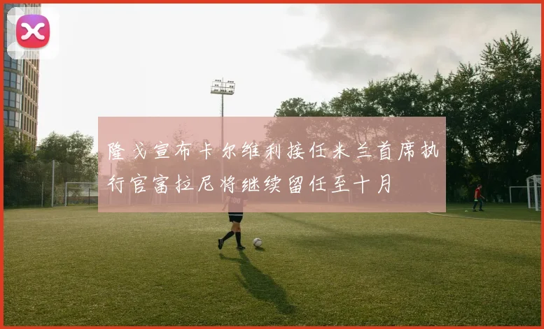隆戈宣布卡尔维利接任米兰首席执行官富拉尼将继续留任至十月