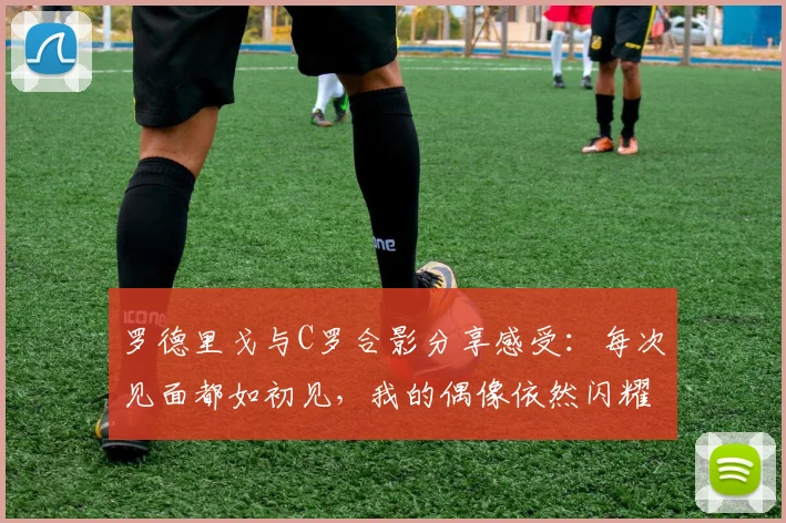 罗德里戈与C罗合影分享感受：每次见面都如初见，我的偶像依然闪耀