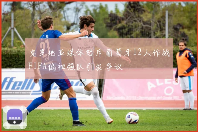 克罗地亚媒体怒斥葡萄牙12人作战FIFA偏袒强队引发争议