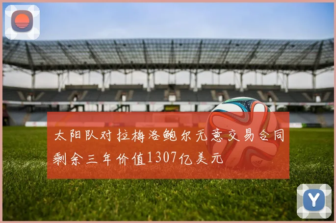 太阳队对拉梅洛鲍尔无意交易合同剩余三年价值1307亿美元