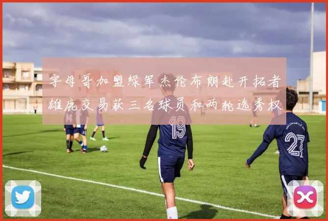 字母哥加盟绿军杰伦布朗赴开拓者雄鹿交易获三名球员和两轮选秀权