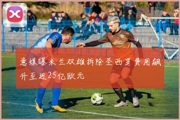 意媒曝米兰双雄拆除圣西罗费用飙升至近25亿欧元
