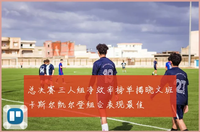 总决赛三人组净效率榜单揭晓文班卡斯尔凯尔登组合表现最佳