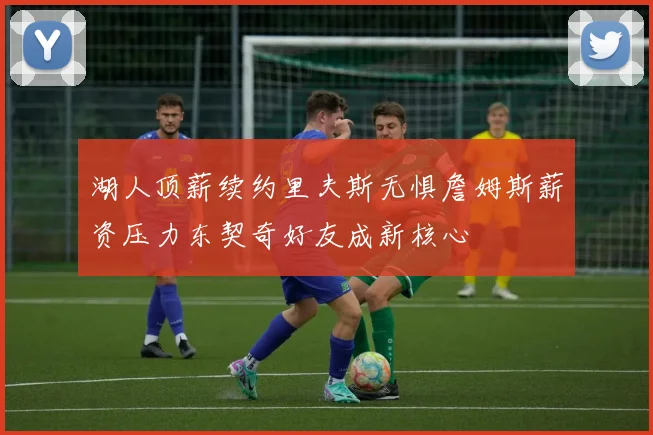 湖人顶薪续约里夫斯无惧詹姆斯薪资压力东契奇好友成新核心