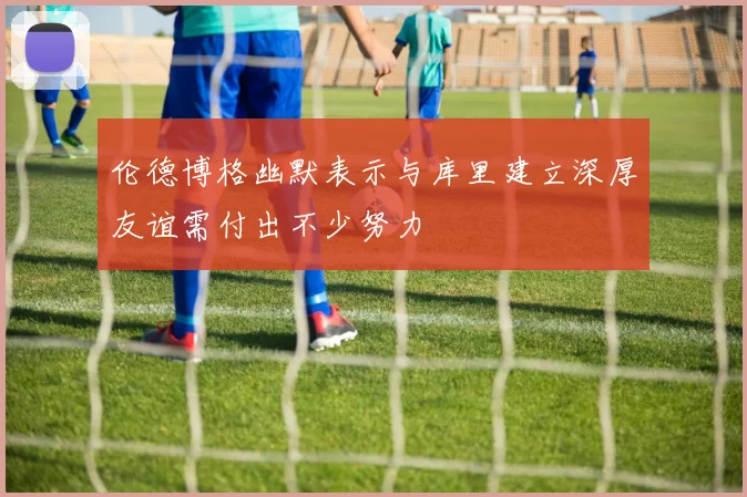 伦德博格幽默表示与库里建立深厚友谊需付出不少努力